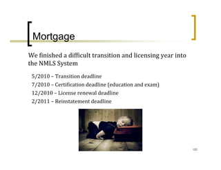 Mortgage
We finished a difficult transition and licensing year into 
the NMLS System
 5/2010 – Transition deadline
 7/2010 – Certification deadline (education and exam)
 12/2010 – License renewal deadline
 2/2011 – Reinstatement deadline




                                                              122
 