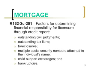MORTGAGE
R162-2c-201 Factors for determining
  financial responsibility for licensure
  through credit report:
     outstanding civil judgments;
     outstanding tax liens;
     foreclosures;
     multiple social security numbers attached to
     the individual's name;
     child support arrearages; and
     bankruptcies.                                  13
 