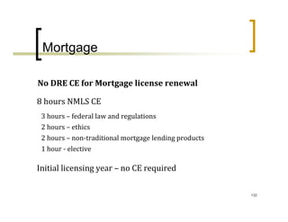 Mortgage

No DRE CE for Mortgage license renewal

8 hours NMLS CE
 3 hours – federal law and regulations
 2 hours – ethics
 2 hours – non‐traditional mortgage lending products
 1 hour ‐ elective

Initial licensing year – no CE required

                                                       132
 