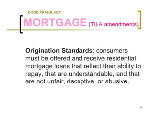 DODD FRANK ACT


MORTGAGE (TILA amendments)

Origination Standards: consumers
must be offered and receive residential
mortgage loans that reflect their ability to
repay, that are understandable, and that
are not unfair, deceptive, or abusive.


                                           19
 
