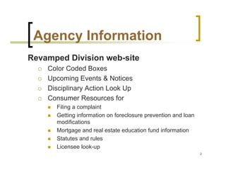 Agency Information
Revamped Division web-site
    Color Coded Boxes
    Upcoming Events & Notices
    Disciplinary Action Look Up
    Consumer Resources for
      Filing a complaint
      Getting information on foreclosure prevention and loan
      modifications
      Mortgage and real estate education fund information
      Statutes and rules
      Licensee look-up
                                                               2
 