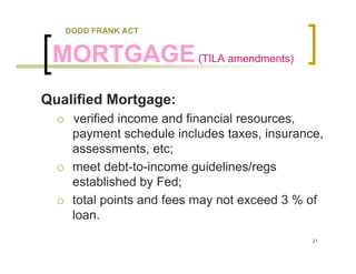 DODD FRANK ACT


 MORTGAGE (TILA amendments)
Qualified Mortgage:
    verified income and financial resources,
    payment schedule includes taxes, insurance,
    assessments, etc;
    meet debt-to-income guidelines/regs
    established by Fed;
    total points and fees may not exceed 3 % of
    loan.
                                             21
 