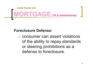 DODD FRANK ACT


MORTGAGE (TILA amendments)

Foreclosure Defense:
    consumer can assert violations
    of the ability to repay standards
    or steering prohibitions as a
    defense to foreclosure.

                                        22
 