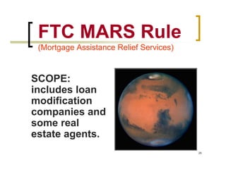 FTC MARS Rule
 (Mortgage Assistance Relief Services)



SCOPE:
includes loan
modification
companies and
some real
estate agents.
                                         26
 