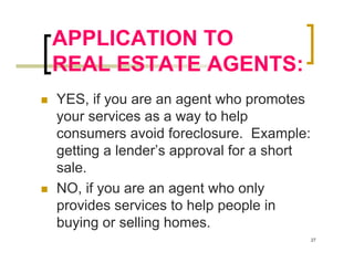 APPLICATION TO
REAL ESTATE AGENTS:
YES, if you are an agent who promotes
your services as a way to help
consumers avoid foreclosure. Example:
getting a lender’s approval for a short
sale.
NO, if you are an agent who only
provides services to help people in
buying or selling homes.
                                          27
 
