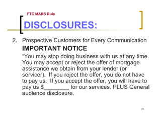 FTC MARS Rule


    DISCLOSURES:
2. Prospective Customers for Every Communication
   IMPORTANT NOTICE
   “You may stop doing business with us at any time.
   You may accept or reject the offer of mortgage
   assistance we obtain from your lender (or
   servicer). If you reject the offer, you do not have
   to pay us. If you accept the offer, you will have to
   pay us $________ for our services. PLUS General
   audience disclosure.

                                                   29
 