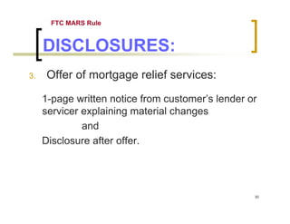 FTC MARS Rule


     DISCLOSURES:
3.    Offer of mortgage relief services:

     1-page written notice from customer’s lender or
     servicer explaining material changes
              and
     Disclosure after offer.




                                                   30
 
