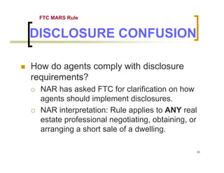 FTC MARS Rule


DISCLOSURE CONFUSION

How do agents comply with disclosure
requirements?
  NAR has asked FTC for clarification on how
  agents should implement disclosures.
  NAR interpretation: Rule applies to ANY real
  estate professional negotiating, obtaining, or
  arranging a short sale of a dwelling.

                                               33
 