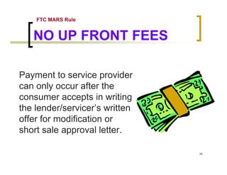 FTC MARS Rule


   NO UP FRONT FEES

Payment to service provider
can only occur after the
consumer accepts in writing
the lender/servicer’s written
offer for modification or
short sale approval letter.

                                34
 