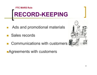 FTC MARS Rule


  RECORD-KEEPING

 Ads and promotional materials

 Sales records

 Communications with customers

Agreements with customers


                                 35
 
