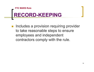 FTC MARS Rule


RECORD-KEEPING

Includes a provision requiring provider
to take reasonable steps to ensure
employees and independent
contractors comply with the rule.




                                          36
 