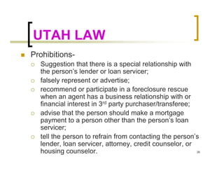 UTAH LAW
Prohibitions-
  Suggestion that there is a special relationship with
  the person’s lender or loan servicer;
  falsely represent or advertise;
  recommend or participate in a foreclosure rescue
  when an agent has a business relationship with or
  financial interest in 3rd party purchaser/transferee;
  advise that the person should make a mortgage
  payment to a person other than the person’s loan
  servicer;
  tell the person to refrain from contacting the person’s
  lender, loan servicer, attorney, credit counselor, or
  housing counselor.                                    38
 