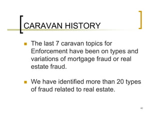 CARAVAN HISTORY

 The last 7 caravan topics for
 Enforcement have been on types and
 variations of mortgage fraud or real
 estate fraud.

 We have identified more than 20 types
 of fraud related to real estate.

                                        42
 