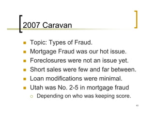 2007 Caravan

 Topic: Types of Fraud.
 Mortgage Fraud was our hot issue.
 Foreclosures were not an issue yet.
 Short sales were few and far between.
 Loan modifications were minimal.
 Utah was No. 2-5 in mortgage fraud
   Depending on who was keeping score.
                                         43
 