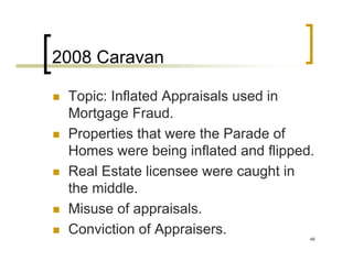 2008 Caravan

 Topic: Inflated Appraisals used in
 Mortgage Fraud.
 Properties that were the Parade of
 Homes were being inflated and flipped.
 Real Estate licensee were caught in
 the middle.
 Misuse of appraisals.
 Conviction of Appraisers.            46
 