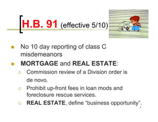 H.B. 91 (effective 5/10)
No 10 day reporting of class C
misdemeanors
MORTGAGE and REAL ESTATE:
 Commission review of a Division order is
 de novo.
 Prohibit up-front fees in loan mods and
 foreclosure rescue services.
 REAL ESTATE, define “business opportunity”.
                                           5
 