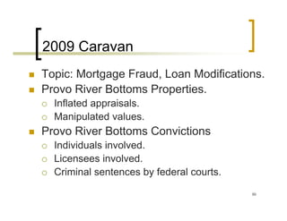 2009 Caravan
Topic: Mortgage Fraud, Loan Modifications.
Provo River Bottoms Properties.
  Inflated appraisals.
  Manipulated values.
Provo River Bottoms Convictions
  Individuals involved.
  Licensees involved.
  Criminal sentences by federal courts.

                                          50
 