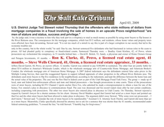 April 03, 2009
U.S. District Judge Ted Stewart noted Thursday that the offenders who stole millions of dollars from
mortgage companies in a fraud involving the sale of homes in an upscale Provo neighborhood "are
men of stature and status, success and privilege."
 So, the judge said, it was a mystery to him why they took part in a conspiracy to steal as much money as possible by using straw buyers to flip houses in
the River Bottoms area. The consequences for the mortgage companies, which lost $5.5 million, and residents, whose home values and property taxes
were affected, have been devastating, Stewart said. "It is not too much of a stretch to say this is part of a larger corruption in our society that led to the
economic troubles not
only in this country, but in the whole world," he said. One by one, Stewart sentenced five defendants who had functioned in various roles in the scam to
prison. All had pleaded guilty to conspiracy or fraud-related counts. Sentenced Thursday were: -- Bradley Grant Kitchen, 42, of Provo, whom
prosecutors say orchestrated the conspiracy, to 51 months behind bars. -- David R. Bolick, 52, Sandy, a physician and owner of Home Owners Group
                         Ron K. Clarke, 41, Provo, a licensed real estate agent, 41
and Paragon Investments, 41 months. --
months. -- Steve Wells Cloward, 41, Orem, a licensed real estate appraiser, 33 months. --
Jeffery David Garrett, 44, Provo, an escrow officer, 12 months. Garrett was ordered to pay $100,000 in restitution. The other four are jointly liable for
about $5.4 million to America's Wholesale Lender, which is the wholesale mortgage arm of Countrywide Home Mortgage; and American Broker's
Conduit, the wholesale mortgage arm of American Home Mortgage. A 2007 federal indictment says the defendants entered false sales prices in the
Multiple Listing Service, then used the exaggerated figures to support inflated appraisals of other properties in the affluent River Bottoms area. The
defendants used straw buyers to flip five residences in the neighborhood, according to the indictment, and kept the difference between the home loan and
the actual value of the properties. The case was the first filed in federal court as part of the Utah Mortgage Fraud Task Force. The group --- made up of
local, state and federal law-enforcement officers and state and federal prosecutors -- has brought prosecutions in state courts. Three of the prosecutions
were of straw buyers, including KUTV Channel 2 sports anchor Dave Fox, who admitted he made a misrepresentation to obtain a loan for one of the
homes. Fox entered a plea in abeyance to communications fraud. The case was dismissed and his record wiped clean after he met certain conditions,
including cooperating with prosecutors. The other two straw buyers also entered pleas in abeyance in Utah County. On Thursday, Stewart rejected a
request by Garrett's lawyer for a shorter sentence for his client. Attorney David Maddox argued that Garrett had acted as a straw buyer and pointed out
that Fox and the other straw buyers had been allowed to make pleas in abeyance. The argument didn't sway Stewart. "Why some were not prosecuted ... I
don't know," Stewart said. "I consider the role of straw buyers to be reprehensible." Assistant U.S. Attorney Scott Thorley said Garrett did more than act
as a straw buyer. Meanwhile, Clarke specifically directed his attorney not to ask for a sentence that was shorter than the 41 months, recommended under
federal sentencing guidelines. "I crossed the line," he told Stewart. "I humbly beg for forgiveness."


                                                                                                                                                     51
 