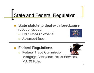 State and Federal Regulation

 State statute to deal with foreclosure
 rescue issues.
   Utah Code 61-2f-401.
   Advanced fees.

 Federal Regulations.
   Federal Trade Commission.
   Mortgage Assistance Relief Services
   MARS Rule.
                                          59
 
