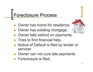 Foreclosure Process

 Owner has home for residence.
 Owner has existing mortgage.
 Owner falls behind on payments.
 Tries to find financial help.
 Notice of Default is filed by lender or
 servicer.
 Owner can not cure late payments.
 Foreclosure is filed.
                                           61
 