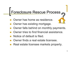 Foreclosure Rescue Process
 Owner has home as residence.
 Owner has existing mortgage.
 Owner falls behind on monthly payments.
 Owner tries to find financial assistance.
 Notice of default is filed.
 Owner finds a real estate licensee.
 Real estate licensee markets property.

                                             64
 