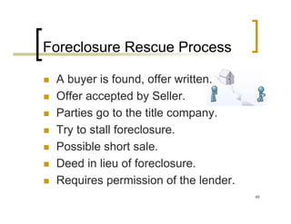 Foreclosure Rescue Process

 A buyer is found, offer written.
 Offer accepted by Seller.
 Parties go to the title company.
 Try to stall foreclosure.
 Possible short sale.
 Deed in lieu of foreclosure.
 Requires permission of the lender.
                                      65
 