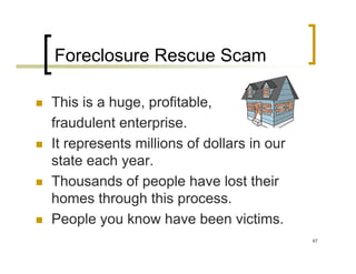 Foreclosure Rescue Scam

This is a huge, profitable,
fraudulent enterprise.
It represents millions of dollars in our
state each year.
Thousands of people have lost their
homes through this process.
People you know have been victims.
                                           67
 