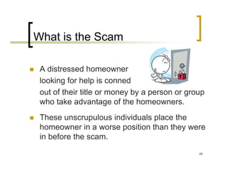 What is the Scam

 A distressed homeowner
 looking for help is conned
 out of their title or money by a person or group
 who take advantage of the homeowners.
 These unscrupulous individuals place the
 homeowner in a worse position than they were
 in before the scam.
                                               68
 