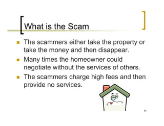 What is the Scam
The scammers either take the property or
take the money and then disappear.
Many times the homeowner could
negotiate without the services of others.
The scammers charge high fees and then
provide no services.


                                        69
 