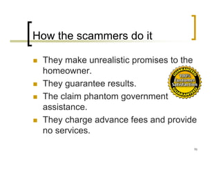 How the scammers do it

 They make unrealistic promises to the
 homeowner.
 They guarantee results.
 The claim phantom government
 assistance.
 They charge advance fees and provide
 no services.
                                     70
 