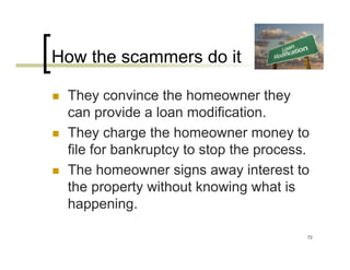 How the scammers do it

 They convince the homeowner they
 can provide a loan modification.
 They charge the homeowner money to
 file for bankruptcy to stop the process.
 The homeowner signs away interest to
 the property without knowing what is
 happening.

                                        72
 