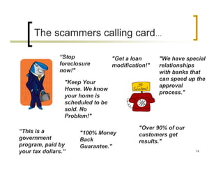The scammers calling card…

               “Stop               "Get a loan      "We have special
               foreclosure         modification!"   relationships
               now!"                                with banks that
                                                    can speed up the
                 "Keep Your
                                                    approval
                 Home. We know
                                                    process."
                 your home is
                 scheduled to be
                 sold. No
                 Problem!"

                                            "Over 90% of our
“This is a            "100% Money           customers get
government            Back                  results."
program, paid by      Guarantee."
your tax dollars.”                                              74
 