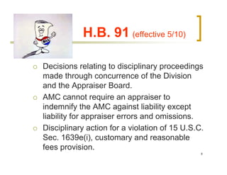 H.B. 91 (effective 5/10)

Decisions relating to disciplinary proceedings
made through concurrence of the Division
and the Appraiser Board.
AMC cannot require an appraiser to
indemnify the AMC against liability except
liability for appraiser errors and omissions.
Disciplinary action for a violation of 15 U.S.C.
Sec. 1639e(i), customary and reasonable
fees provision.
                                               8
 