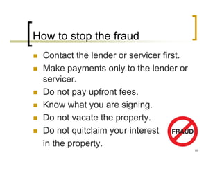 How to stop the fraud
  Contact the lender or servicer first.
  Make payments only to the lender or
  servicer.
  Do not pay upfront fees.
  Know what you are signing.
  Do not vacate the property.
  Do not quitclaim your interest
  in the property.
                                          80
 