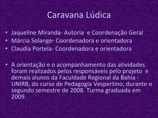 Caravana Lúdica Jaqueline Miranda- Autoria  e Coordenação Geral Márcia Solange- Coordenadora e orientadora Claudia Portela- Coordenadora e orientadora A orientação e o acompanhamento das atividades foram realizados pelos responsáveis pelo projeto  e demais alunos da Faculdade Regional da Bahia - UNIRB, do curso de Pedagogia Vespertino, durante o segundo semestre de 2008. Turma graduada em 2009. 