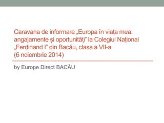 Caravana de informare „Europa în viața mea: 
angajamente și oportunități” la Colegiul Național 
„Ferdinand I” din Bacău, clasa a VII-a 
(6 noiembrie 2014) 
by Europe Direct BACĂU 
 