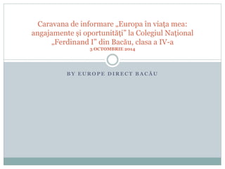 Caravana de informare „Europa în viața mea: 
angajamente și oportunități” la Colegiul Național 
„Ferdinand I” din Bacău, clasa a IV-a 
3 OCTOMBRIE 2014 
B Y E U R O P E D I R E C T B A C Ă U 
 