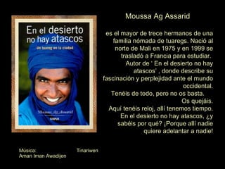Moussa Ag Assarid es el mayor de trece hermanos de una familia nómada de tuaregs. Nació al norte de Mali en 1975 y en 1999 se trasladó a Francia para estudiar.  Autor de ‘ En el desierto no hay atascos’ , donde describe su fascinación y perplejidad ante el mundo occidental. Tenéis de todo, pero no os basta.  Os quejáis. Aquí tenéis reloj, allí tenemos tiempo. En el desierto no hay atascos, ¿y sabéis por qué? ¡Porque allí nadie quiere adelantar a nadie! Música:  Tinariwen Aman Iman Awadijen 