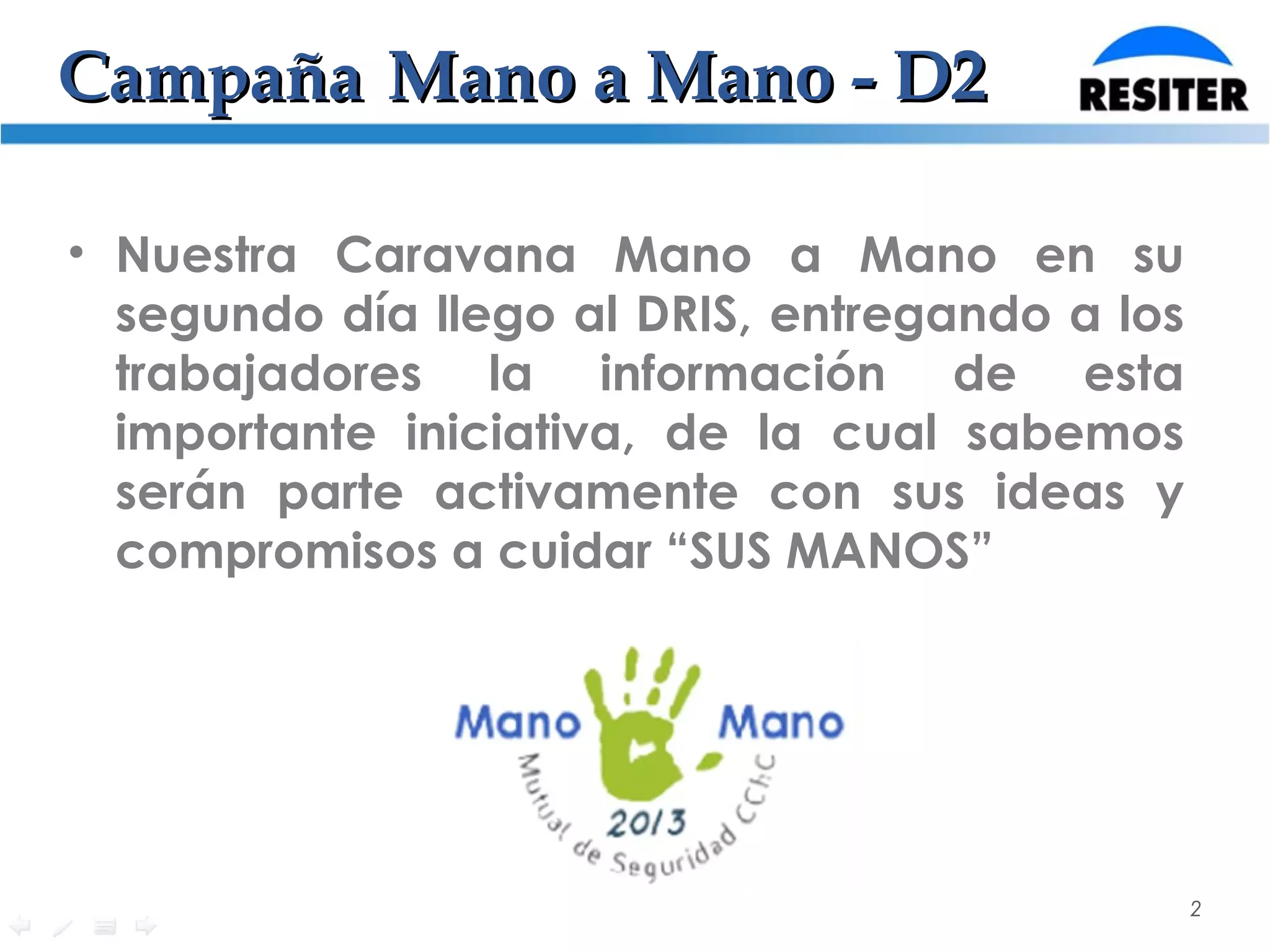 CampañaCampaña Mano a Mano - D2Mano a Mano - D2
• Nuestra Caravana Mano a Mano en su
segundo día llego al DRIS, entregando a los
trabajadores la información de esta
importante iniciativa, de la cual sabemos
serán parte activamente con sus ideas y
compromisos a cuidar “SUS MANOS”
2
 