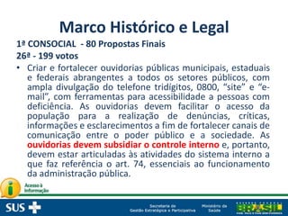 Marco Histórico e Legal
1ª CONSOCIAL - 80 Propostas Finais
26ª - 199 votos
• Criar e fortalecer ouvidorias públicas municipais, estaduais
e federais abrangentes a todos os setores públicos, com
ampla divulgação do telefone tridígitos, 0800, “site” e “e-
mail”, com ferramentas para acessibilidade a pessoas com
deficiência. As ouvidorias devem facilitar o acesso da
população para a realização de denúncias, críticas,
informações e esclarecimentos a fim de fortalecer canais de
comunicação entre o poder público e a sociedade. As
ouvidorias devem subsidiar o controle interno e, portanto,
devem estar articuladas às atividades do sistema interno a
que faz referência o art. 74, essenciais ao funcionamento
da administração pública.
 