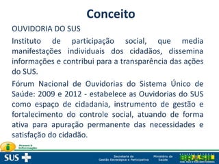 OUVIDORIA DO SUS
Instituto de participação social, que media
manifestações individuais dos cidadãos, dissemina
informações e contribui para a transparência das ações
do SUS.
Fórum Nacional de Ouvidorias do Sistema Único de
Saúde: 2009 e 2012 - estabelece as Ouvidorias do SUS
como espaço de cidadania, instrumento de gestão e
fortalecimento do controle social, atuando de forma
ativa para apuração permanente das necessidades e
satisfação do cidadão.
Conceito
 