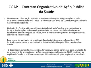 COAP – Contrato Organizativo de Ação Pública
da Saúde
• O acordo de colaboração entre os entes federativos para a organização da rede
interfederativa de atenção à saúde será firmado por meio de Contrato Organizativo da
Ação Pública da Saúde.
• O objeto do Contrato Organizativo de Ação Pública da Saúde é a organização e a
integração das ações e dos serviços de saúde, sob a responsabilidade dos entes
federativos em uma Região de Saúde, com a finalidade de garantir a integralidade da
assistência aos usuários.
• Para tanto, foi pactuado na reunião da Comissão Intergestores Tripartite – CIT,
indicadores nacionais, a partir de diretrizes estabelecidas pelo Plano Nacional de
Saúde.
• O desempenho aferido desses indicadores servirá como parâmetro para avaliação do
desempenho da prestação das ações e dos serviços definidos no COAP em todas as
regiões de Saúde, considerando as especificidades municipais, regionais e estaduais.
 