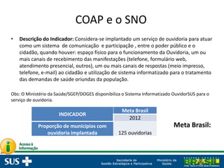 COAP e o SNO
• Descrição do Indicador: Considera-se implantado um serviço de ouvidoria para atuar
como um sistema de comunicação e participação , entre o poder público e o
cidadão, quando houver: espaço físico para o funcionamento da Ouvidoria, um ou
mais canais de recebimento das manifestações (telefone, formulário web,
atendimento presencial, outros), um ou mais canais de respostas (meio impresso,
telefone, e-mail) ao cidadão e utilização de sistema informatizado para o tratamento
das demandas de saúde oriundas da população.
Obs: O Ministério da Saúde/SGEP/DOGES disponibiliza o Sistema Informatizado OuvidorSUS para o
serviço de ouvidoria.
INDICADOR
Meta Brasil
2012
Proporção de municípios com
ouvidoria implantada 125 ouvidorias
Meta Brasil:
 