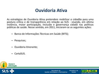 As estratégias de Ouvidoria Ativa pretendem mobilizar o cidadão para uma
postura crítica e de transparência em relação ao SUS - visando, em última
instância, maior participação, inclusão e governança cidadã nas políticas
públicas de saúde. Nesse sentido, em 2011, iniciaram-se as seguintes ações:
– Banco de Informações Técnicas em Saúde (BITS);
– Pesquisas;
– Ouvidoria itinerante;
– CartaSUS.
Ouvidoria Ativa
 