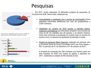 Pesquisas
• Em 2011, foram realizados 16 diferentes projetos de pesquisas na
Ouvidoria do SUS. Dentre elas, destacam-se:
 Acessibilidade e satisfação com o exame de mamografia: foram
aplicadas entrevistas telefônicas por meio de questionários a
2.887 mulheres.
 Satisfação do usuário do SUS quanto à atenção básica,
urgência e emergência: as entrevistas atingiram uma amostra de
mais de 26 mil cidadãos dos 26 estados e do Distrito Federal,
tendo sido verificada a percepção do usuário tanto no sentido do
acesso como no aspecto da qualidade da atenção à saúde.
 Projeto de pesquisa Rede Cegonha: realizado em parceria com
a Ouvidoria Geral do Grupo Conceição (GHC) de Porto Alegre –
RS, no período de 21 de setembro a 21 de outubro de 2011.
A amostra foi composta por 200 mulheres que tiveram parto em
dois hospitais do GHC nos meses de agosto e setembro de
2011, residentes no estado do Rio Grande do Sul.
Você procurou atendimento pelo SUS numa Unidade de
Saúde, Posto ou Centro de Saúde nos últimos 12 meses?
Como você avalia o atendimento do médico?
 
