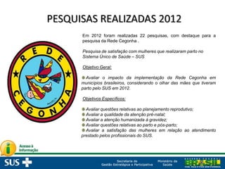 Em 2012 foram realizadas 22 pesquisas, com destaque para a
pesquisa da Rede Cegonha .
Pesquisa de satisfação com mulheres que realizaram parto no
Sistema Único de Saúde – SUS
Objetivo Geral:
Avaliar o impacto da implementação da Rede Cegonha em
municípios brasileiros, considerando o olhar das mães que tiveram
parto pelo SUS em 2012.
Objetivos Específicos:
Avaliar questões relativas ao planejamento reprodutivo;
Avaliar a qualidade da atenção pré-natal;
Avaliar a atenção humanizada à gravidez;
Avaliar questões relativas ao parto e pós-parto;
Avaliar a satisfação das mulheres em relação ao atendimento
prestado pelos profissionais do SUS.
 