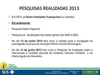  Em 2013, já foram realizadas 9 pesquisas ou contatos.
 Em andamento:
 Pesquisa Rede Cegonha;
 Pesquisa de atualização dos dados gerais das SMS e SES;
 No dia 13 de junho 2013 terá início o contato para a divulgação da
prorrogação do prazo de inscrição Prêmio Cecília Donnangelo.
 No dia 13 de junho 2013 terá início a Pesquisa de Avaliação sobre a
Intervenção e Cuidado pós-alta de Acidente Vascular Cerebral e de
Infarto Agudo do Miocárdio .
 