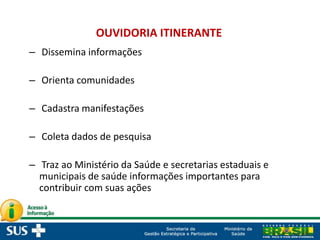 – Dissemina informações
– Orienta comunidades
– Cadastra manifestações
– Coleta dados de pesquisa
– Traz ao Ministério da Saúde e secretarias estaduais e
municipais de saúde informações importantes para
contribuir com suas ações
OUVIDORIA ITINERANTE
 