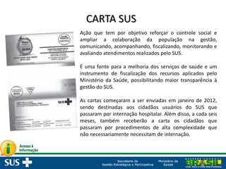 Ação que tem por objetivo reforçar o controle social e
ampliar a colaboração da população na gestão,
comunicando, acompanhando, fiscalizando, monitorando e
avaliando atendimentos realizados pelo SUS.
É uma fonte para a melhoria dos serviços de saúde e um
instrumento de fiscalização dos recursos aplicados pelo
Ministério da Saúde, possibilitando maior transparência à
gestão do SUS.
As cartas começaram a ser enviadas em janeiro de 2012,
sendo destinadas aos cidadãos usuários do SUS que
passaram por internação hospitalar. Além disso, a cada seis
meses, também receberão a carta os cidadãos que
passaram por procedimentos de alta complexidade que
não necessariamente necessitam de internação.
 