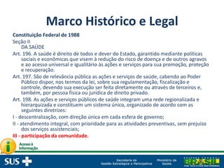 Marco Histórico e Legal
Constituição Federal de 1988
Seção II
DA SAÚDE
Art. 196. A saúde é direito de todos e dever do Estado, garantido mediante políticas
sociais e econômicas que visem à redução do risco de doença e de outros agravos
e ao acesso universal e igualitário às ações e serviços para sua promoção, proteção
e recuperação.
Art. 197. São de relevância pública as ações e serviços de saúde, cabendo ao Poder
Público dispor, nos termos da lei, sobre sua regulamentação, fiscalização e
controle, devendo sua execução ser feita diretamente ou através de terceiros e,
também, por pessoa física ou jurídica de direito privado.
Art. 198. As ações e serviços públicos de saúde integram uma rede regionalizada e
hierarquizada e constituem um sistema único, organizado de acordo com as
seguintes diretrizes:
I - descentralização, com direção única em cada esfera de governo;
II - atendimento integral, com prioridade para as atividades preventivas, sem prejuízo
dos serviços assistenciais;
III - participação da comunidade.
 